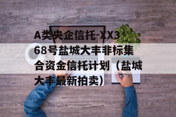 A类央企信托-XX368号盐城大丰非标集合资金信托计划（盐城大丰最新拍卖）