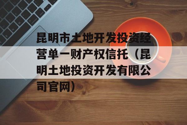 昆明市土地开发投资经营单一财产权信托（昆明土地投资开发有限公司官网）