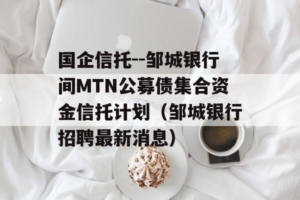 国企信托--邹城银行间MTN公募债集合资金信托计划（邹城银行招聘最新消息）