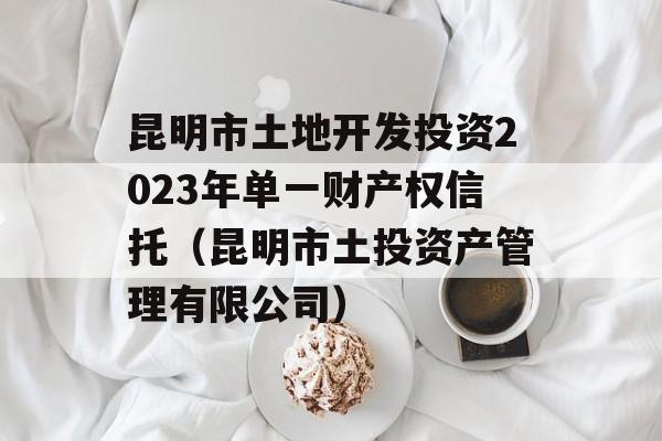 昆明市土地开发投资2023年单一财产权信托（昆明市土投资产管理有限公司）