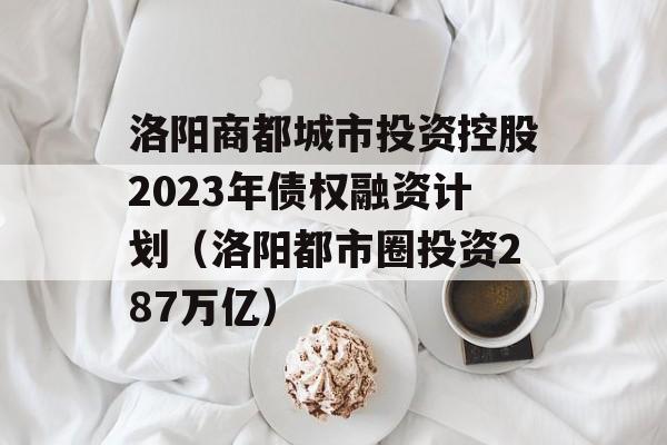 洛阳商都城市投资控股2023年债权融资计划（洛阳都市圈投资287万亿）