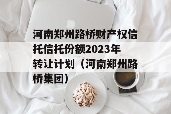 河南郑州路桥财产权信托信托份额2023年转让计划（河南郑州路桥集团）