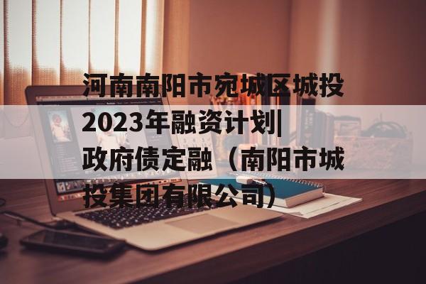 河南南阳市宛城区城投2023年融资计划|政府债定融（南阳市城投集团有限公司）