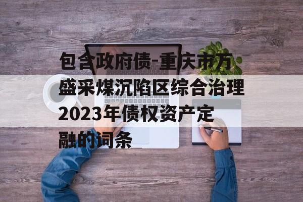 包含政府债-重庆市万盛采煤沉陷区综合治理2023年债权资产定融的词条