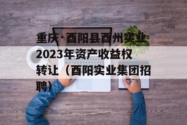 重庆·酉阳县酉州实业2023年资产收益权转让（酉阳实业集团招聘）