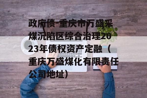 政府债-重庆市万盛采煤沉陷区综合治理2023年债权资产定融（重庆万盛煤化有限责任公司地址）