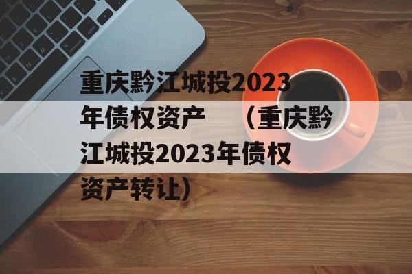 重庆黔江城投2023年债权资产　（重庆黔江城投2023年债权资产转让）