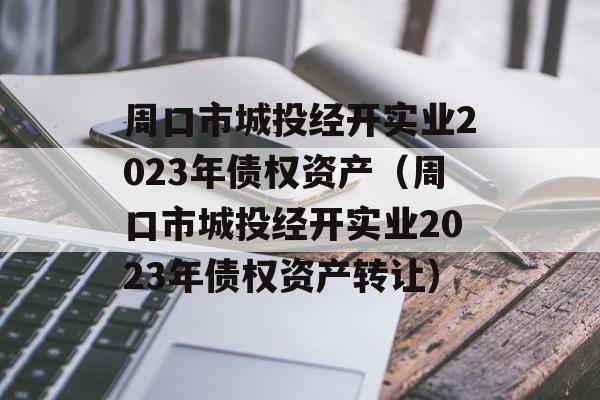 周口市城投经开实业2023年债权资产（周口市城投经开实业2023年债权资产转让）