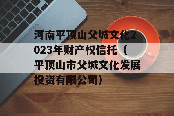 河南平顶山父城文化2023年财产权信托（平顶山市父城文化发展投资有限公司）