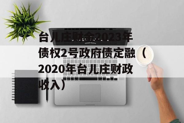 台儿庄财金2023年债权2号政府债定融（2020年台儿庄财政收入）