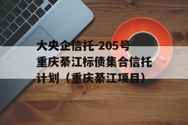 大央企信托-205号重庆綦江标债集合信托计划（重庆綦江项目）