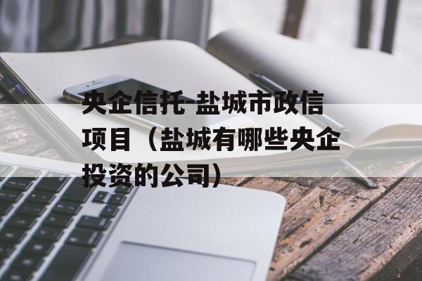 央企信托-盐城市政信项目（盐城有哪些央企投资的公司）