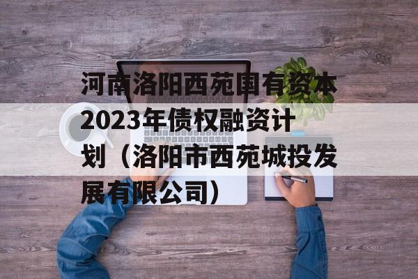 河南洛阳西苑国有资本2023年债权融资计划（洛阳市西苑城投发展有限公司）