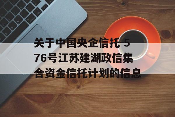 关于中国央企信托-576号江苏建湖政信集合资金信托计划的信息