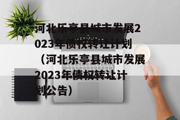 河北乐亭县城市发展2023年债权转让计划（河北乐亭县城市发展2023年债权转让计划公告）