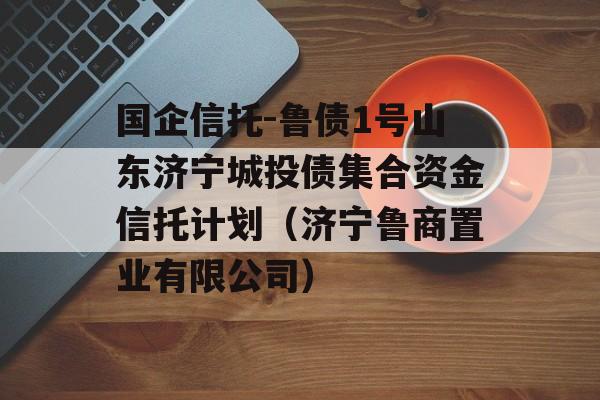 国企信托-鲁债1号山东济宁城投债集合资金信托计划（济宁鲁商置业有限公司）