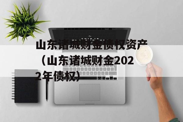 山东诸城财金债权资产（山东诸城财金2022年债权）