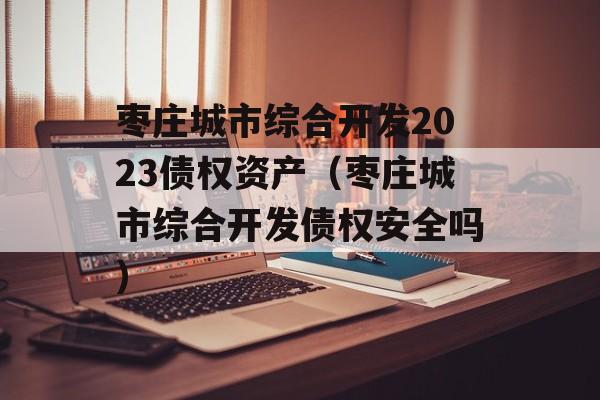 枣庄城市综合开发2023债权资产（枣庄城市综合开发债权安全吗）