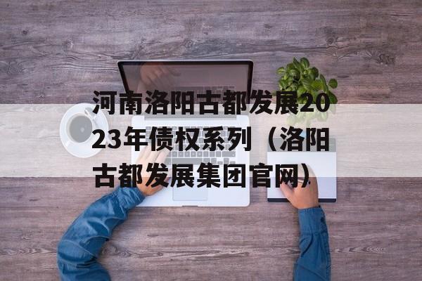 河南洛阳古都发展2023年债权系列（洛阳古都发展集团官网）