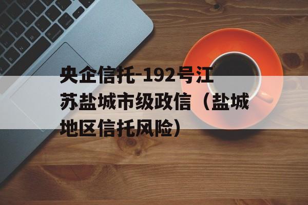 央企信托-192号江苏盐城市级政信（盐城地区信托风险）