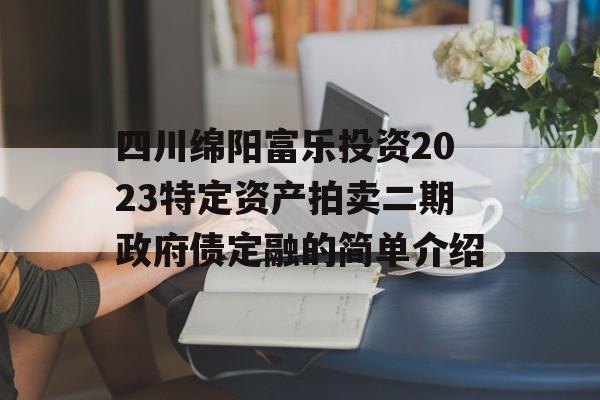 四川绵阳富乐投资2023特定资产拍卖二期政府债定融的简单介绍