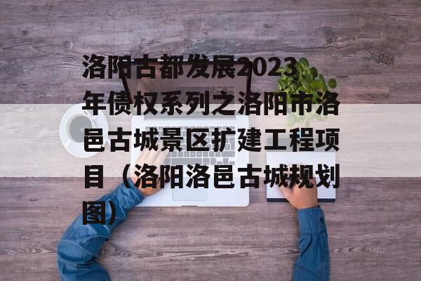 洛阳古都发展2023年债权系列之洛阳市洛邑古城景区扩建工程项目（洛阳洛邑古城规划图）