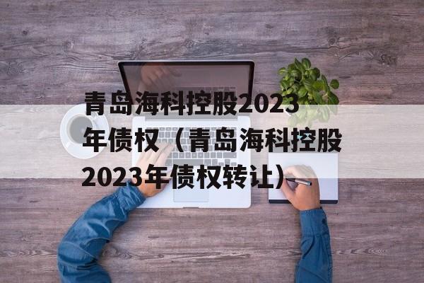 青岛海科控股2023年债权（青岛海科控股2023年债权转让）