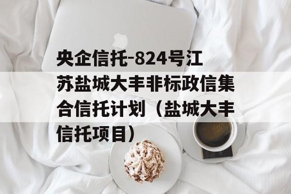 央企信托-824号江苏盐城大丰非标政信集合信托计划（盐城大丰信托项目）