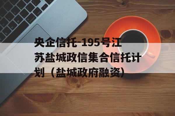 央企信托-195号江苏盐城政信集合信托计划（盐城政府融资）