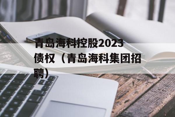 青岛海科控股2023债权（青岛海科集团招聘）