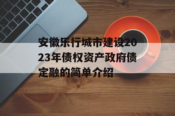 安徽乐行城市建设2023年债权资产政府债定融的简单介绍