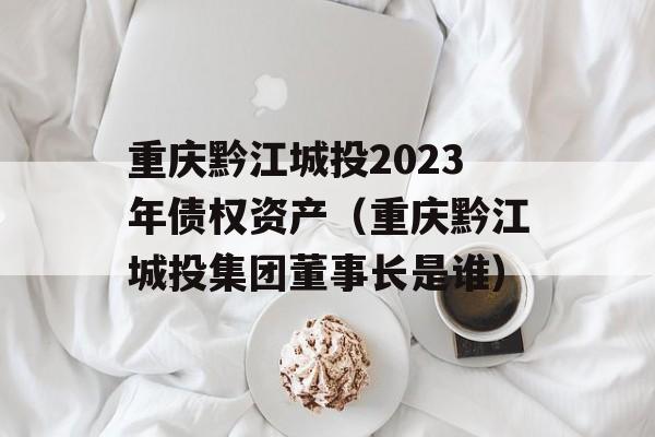 重庆黔江城投2023年债权资产（重庆黔江城投集团董事长是谁）