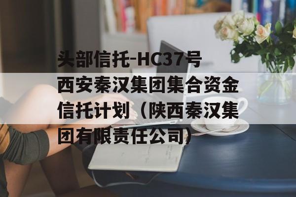 头部信托-HC37号西安秦汉集团集合资金信托计划（陕西秦汉集团有限责任公司）