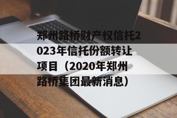 郑州路桥财产权信托2023年信托份额转让项目（2020年郑州路桥集团最新消息）