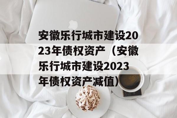 安徽乐行城市建设2023年债权资产（安徽乐行城市建设2023年债权资产减值）