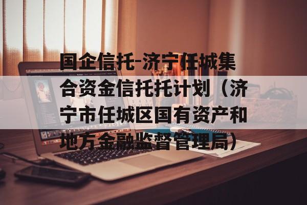 国企信托-济宁任城集合资金信托托计划（济宁市任城区国有资产和地方金融监督管理局）