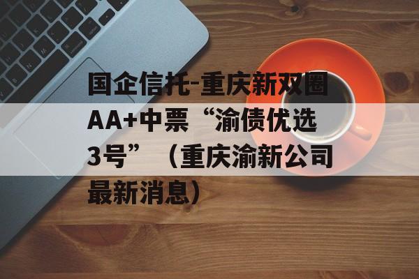 国企信托-重庆新双圈AA+中票“渝债优选3号”（重庆渝新公司最新消息）