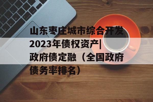 山东枣庄城市综合开发2023年债权资产|政府债定融（全国政府债务率排名）