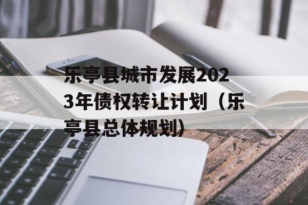 乐亭县城市发展2023年债权转让计划（乐亭县总体规划）