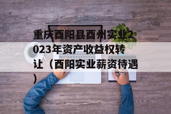 重庆酉阳县酉州实业2023年资产收益权转让（酉阳实业薪资待遇）