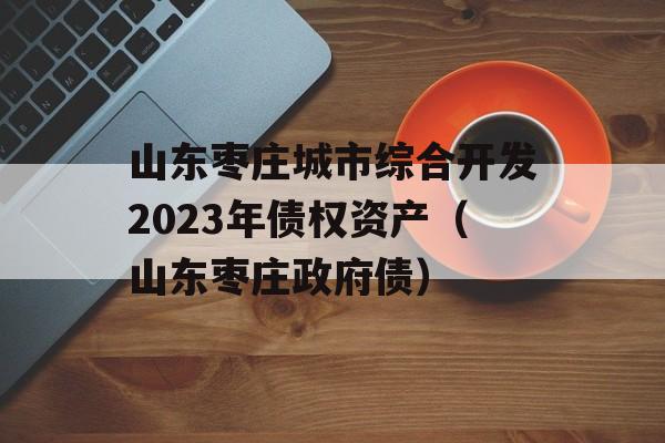 山东枣庄城市综合开发2023年债权资产（山东枣庄政府债）