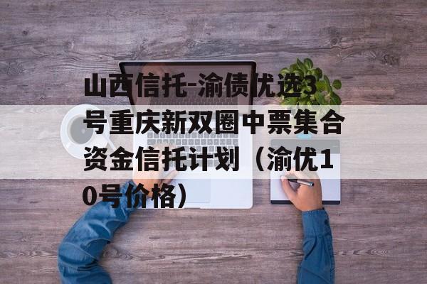 山西信托-渝债优选3号重庆新双圈中票集合资金信托计划（渝优10号价格）