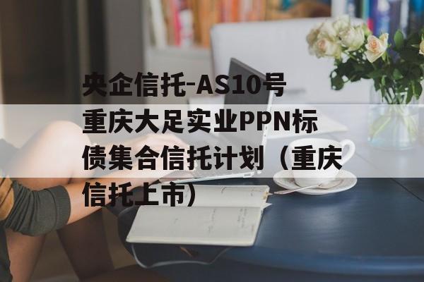 央企信托-AS10号重庆大足实业PPN标债集合信托计划（重庆信托上市）