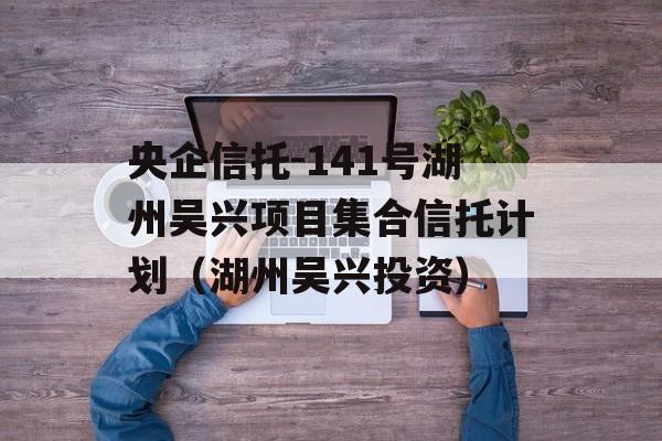 央企信托-141号湖州吴兴项目集合信托计划（湖州吴兴投资）