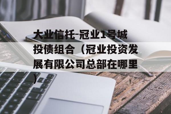 大业信托-冠业1号城投债组合（冠业投资发展有限公司总部在哪里）