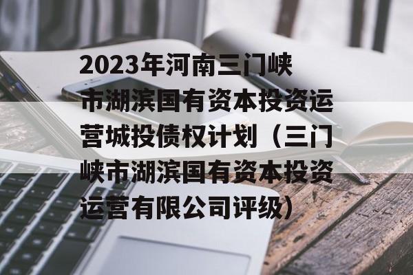 2023年河南三门峡市湖滨国有资本投资运营城投债权计划（三门峡市湖滨国有资本投资运营有限公司评级）