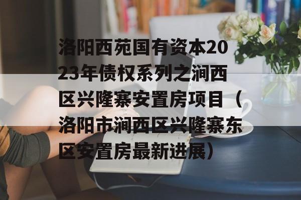 洛阳西苑国有资本2023年债权系列之涧西区兴隆寨安置房项目（洛阳市涧西区兴隆寨东区安置房最新进展）