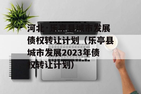 河北·乐亭县城市发展债权转让计划（乐亭县城市发展2023年债权转让计划）