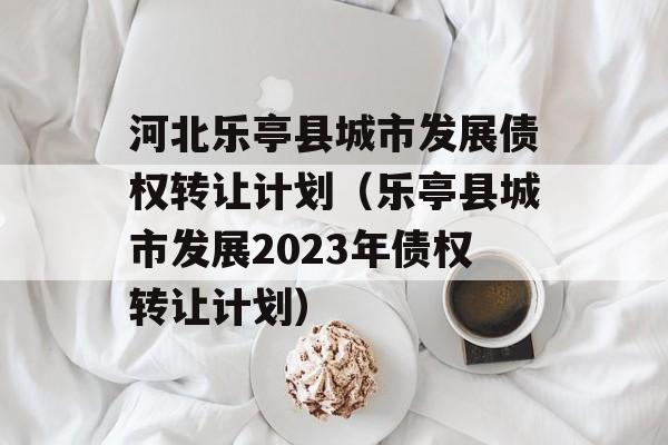 河北乐亭县城市发展债权转让计划（乐亭县城市发展2023年债权转让计划）