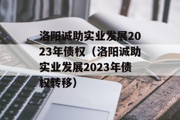 洛阳诚助实业发展2023年债权（洛阳诚助实业发展2023年债权转移）